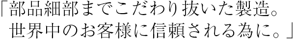 「部品細部までこだわり抜いた製造。世界中のお客様に信頼される為に。」